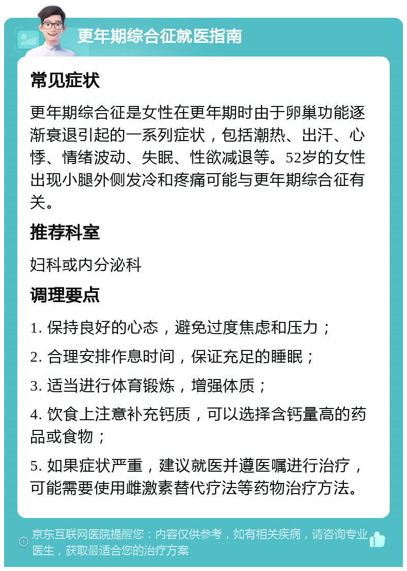 更年期综合征就医指南 常见症状 更年期综合征是女性在更年期时由于卵巢功能逐渐衰退引起的一系列症状，包括潮热、出汗、心悸、情绪波动、失眠、性欲减退等。52岁的女性出现小腿外侧发冷和疼痛可能与更年期综合征有关。 推荐科室 妇科或内分泌科 调理要点 1. 保持良好的心态，避免过度焦虑和压力； 2. 合理安排作息时间，保证充足的睡眠； 3. 适当进行体育锻炼，增强体质； 4. 饮食上注意补充钙质，可以选择含钙量高的药品或食物； 5. 如果症状严重，建议就医并遵医嘱进行治疗，可能需要使用雌激素替代疗法等药物治疗方法。