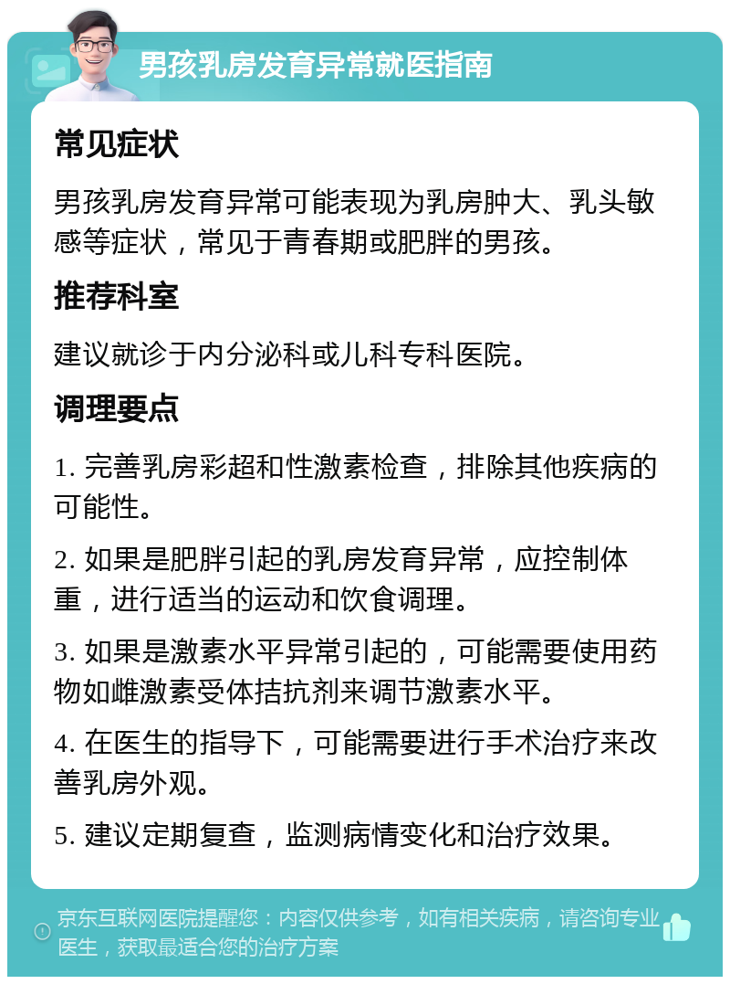 男孩乳房发育异常就医指南 常见症状 男孩乳房发育异常可能表现为乳房肿大、乳头敏感等症状，常见于青春期或肥胖的男孩。 推荐科室 建议就诊于内分泌科或儿科专科医院。 调理要点 1. 完善乳房彩超和性激素检查，排除其他疾病的可能性。 2. 如果是肥胖引起的乳房发育异常，应控制体重，进行适当的运动和饮食调理。 3. 如果是激素水平异常引起的，可能需要使用药物如雌激素受体拮抗剂来调节激素水平。 4. 在医生的指导下，可能需要进行手术治疗来改善乳房外观。 5. 建议定期复查，监测病情变化和治疗效果。