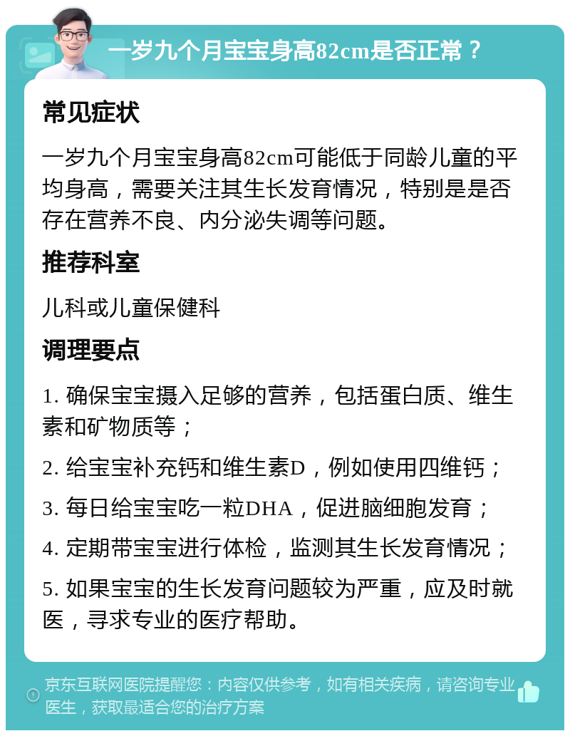 一岁九个月宝宝身高82cm是否正常？ 常见症状 一岁九个月宝宝身高82cm可能低于同龄儿童的平均身高，需要关注其生长发育情况，特别是是否存在营养不良、内分泌失调等问题。 推荐科室 儿科或儿童保健科 调理要点 1. 确保宝宝摄入足够的营养，包括蛋白质、维生素和矿物质等； 2. 给宝宝补充钙和维生素D，例如使用四维钙； 3. 每日给宝宝吃一粒DHA，促进脑细胞发育； 4. 定期带宝宝进行体检，监测其生长发育情况； 5. 如果宝宝的生长发育问题较为严重，应及时就医，寻求专业的医疗帮助。