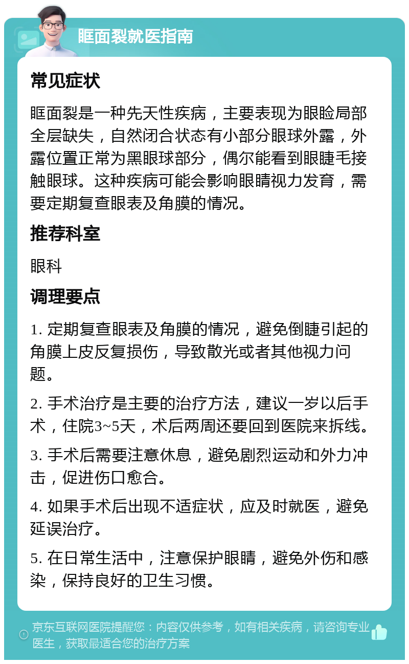 眶面裂就医指南 常见症状 眶面裂是一种先天性疾病，主要表现为眼睑局部全层缺失，自然闭合状态有小部分眼球外露，外露位置正常为黑眼球部分，偶尔能看到眼睫毛接触眼球。这种疾病可能会影响眼睛视力发育，需要定期复查眼表及角膜的情况。 推荐科室 眼科 调理要点 1. 定期复查眼表及角膜的情况，避免倒睫引起的角膜上皮反复损伤，导致散光或者其他视力问题。 2. 手术治疗是主要的治疗方法，建议一岁以后手术，住院3~5天，术后两周还要回到医院来拆线。 3. 手术后需要注意休息，避免剧烈运动和外力冲击，促进伤口愈合。 4. 如果手术后出现不适症状，应及时就医，避免延误治疗。 5. 在日常生活中，注意保护眼睛，避免外伤和感染，保持良好的卫生习惯。