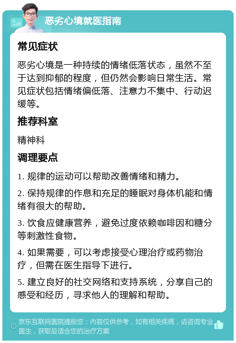 恶劣心境就医指南 常见症状 恶劣心境是一种持续的情绪低落状态，虽然不至于达到抑郁的程度，但仍然会影响日常生活。常见症状包括情绪偏低落、注意力不集中、行动迟缓等。 推荐科室 精神科 调理要点 1. 规律的运动可以帮助改善情绪和精力。 2. 保持规律的作息和充足的睡眠对身体机能和情绪有很大的帮助。 3. 饮食应健康营养，避免过度依赖咖啡因和糖分等刺激性食物。 4. 如果需要，可以考虑接受心理治疗或药物治疗，但需在医生指导下进行。 5. 建立良好的社交网络和支持系统，分享自己的感受和经历，寻求他人的理解和帮助。