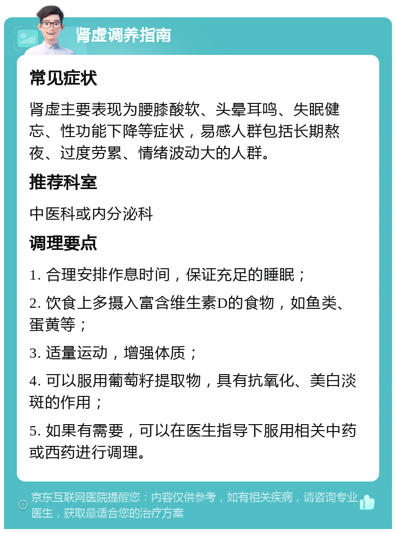 肾虚调养指南 常见症状 肾虚主要表现为腰膝酸软、头晕耳鸣、失眠健忘、性功能下降等症状，易感人群包括长期熬夜、过度劳累、情绪波动大的人群。 推荐科室 中医科或内分泌科 调理要点 1. 合理安排作息时间，保证充足的睡眠； 2. 饮食上多摄入富含维生素D的食物，如鱼类、蛋黄等； 3. 适量运动，增强体质； 4. 可以服用葡萄籽提取物，具有抗氧化、美白淡斑的作用； 5. 如果有需要，可以在医生指导下服用相关中药或西药进行调理。