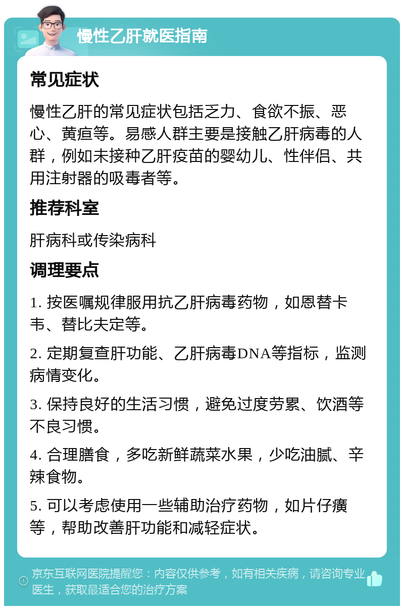 慢性乙肝就医指南 常见症状 慢性乙肝的常见症状包括乏力、食欲不振、恶心、黄疸等。易感人群主要是接触乙肝病毒的人群，例如未接种乙肝疫苗的婴幼儿、性伴侣、共用注射器的吸毒者等。 推荐科室 肝病科或传染病科 调理要点 1. 按医嘱规律服用抗乙肝病毒药物，如恩替卡韦、替比夫定等。 2. 定期复查肝功能、乙肝病毒DNA等指标，监测病情变化。 3. 保持良好的生活习惯，避免过度劳累、饮酒等不良习惯。 4. 合理膳食，多吃新鲜蔬菜水果，少吃油腻、辛辣食物。 5. 可以考虑使用一些辅助治疗药物，如片仔癀等，帮助改善肝功能和减轻症状。