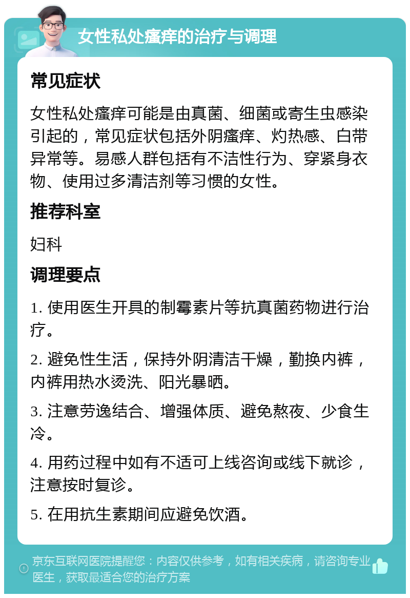 女性私处瘙痒的治疗与调理 常见症状 女性私处瘙痒可能是由真菌、细菌或寄生虫感染引起的，常见症状包括外阴瘙痒、灼热感、白带异常等。易感人群包括有不洁性行为、穿紧身衣物、使用过多清洁剂等习惯的女性。 推荐科室 妇科 调理要点 1. 使用医生开具的制霉素片等抗真菌药物进行治疗。 2. 避免性生活，保持外阴清洁干燥，勤换内裤，内裤用热水烫洗、阳光暴晒。 3. 注意劳逸结合、增强体质、避免熬夜、少食生冷。 4. 用药过程中如有不适可上线咨询或线下就诊，注意按时复诊。 5. 在用抗生素期间应避免饮酒。