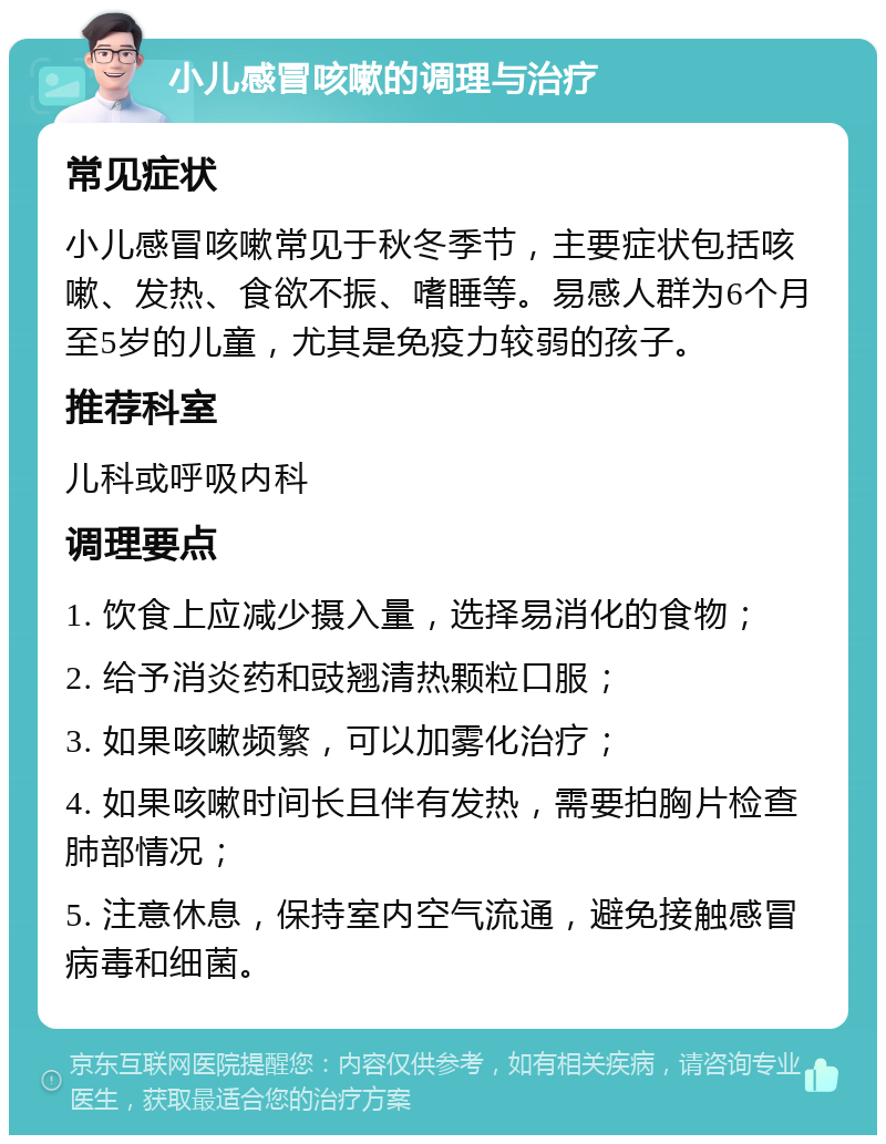 小儿感冒咳嗽的调理与治疗 常见症状 小儿感冒咳嗽常见于秋冬季节，主要症状包括咳嗽、发热、食欲不振、嗜睡等。易感人群为6个月至5岁的儿童，尤其是免疫力较弱的孩子。 推荐科室 儿科或呼吸内科 调理要点 1. 饮食上应减少摄入量，选择易消化的食物； 2. 给予消炎药和豉翘清热颗粒口服； 3. 如果咳嗽频繁，可以加雾化治疗； 4. 如果咳嗽时间长且伴有发热，需要拍胸片检查肺部情况； 5. 注意休息，保持室内空气流通，避免接触感冒病毒和细菌。