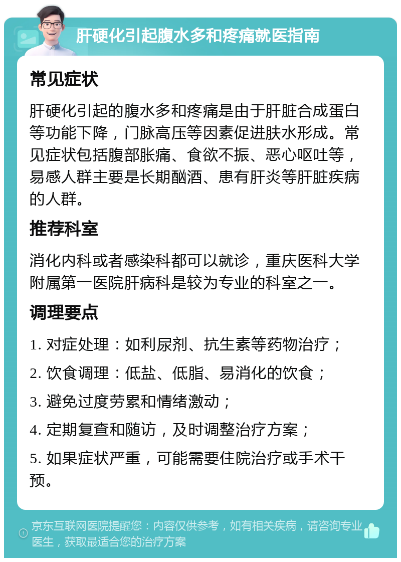 肝硬化引起腹水多和疼痛就医指南 常见症状 肝硬化引起的腹水多和疼痛是由于肝脏合成蛋白等功能下降，门脉高压等因素促进肤水形成。常见症状包括腹部胀痛、食欲不振、恶心呕吐等，易感人群主要是长期酗酒、患有肝炎等肝脏疾病的人群。 推荐科室 消化内科或者感染科都可以就诊，重庆医科大学附属第一医院肝病科是较为专业的科室之一。 调理要点 1. 对症处理：如利尿剂、抗生素等药物治疗； 2. 饮食调理：低盐、低脂、易消化的饮食； 3. 避免过度劳累和情绪激动； 4. 定期复查和随访，及时调整治疗方案； 5. 如果症状严重，可能需要住院治疗或手术干预。