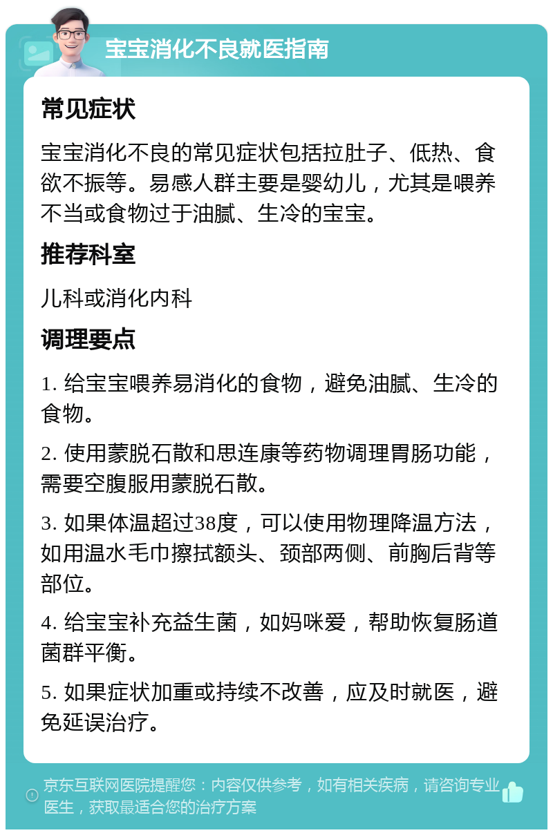 宝宝消化不良就医指南 常见症状 宝宝消化不良的常见症状包括拉肚子、低热、食欲不振等。易感人群主要是婴幼儿，尤其是喂养不当或食物过于油腻、生冷的宝宝。 推荐科室 儿科或消化内科 调理要点 1. 给宝宝喂养易消化的食物，避免油腻、生冷的食物。 2. 使用蒙脱石散和思连康等药物调理胃肠功能，需要空腹服用蒙脱石散。 3. 如果体温超过38度，可以使用物理降温方法，如用温水毛巾擦拭额头、颈部两侧、前胸后背等部位。 4. 给宝宝补充益生菌，如妈咪爱，帮助恢复肠道菌群平衡。 5. 如果症状加重或持续不改善，应及时就医，避免延误治疗。