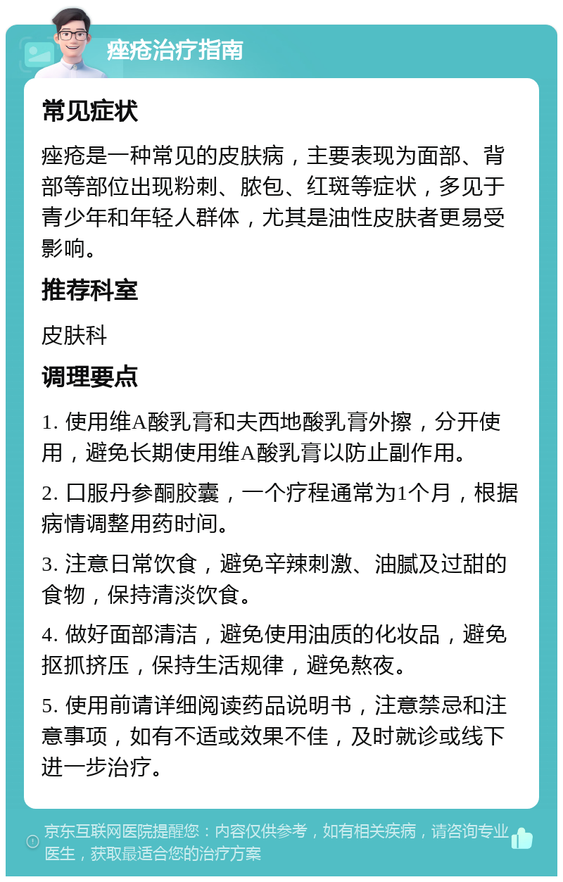 痤疮治疗指南 常见症状 痤疮是一种常见的皮肤病，主要表现为面部、背部等部位出现粉刺、脓包、红斑等症状，多见于青少年和年轻人群体，尤其是油性皮肤者更易受影响。 推荐科室 皮肤科 调理要点 1. 使用维A酸乳膏和夫西地酸乳膏外擦，分开使用，避免长期使用维A酸乳膏以防止副作用。 2. 口服丹参酮胶囊，一个疗程通常为1个月，根据病情调整用药时间。 3. 注意日常饮食，避免辛辣刺激、油腻及过甜的食物，保持清淡饮食。 4. 做好面部清洁，避免使用油质的化妆品，避免抠抓挤压，保持生活规律，避免熬夜。 5. 使用前请详细阅读药品说明书，注意禁忌和注意事项，如有不适或效果不佳，及时就诊或线下进一步治疗。