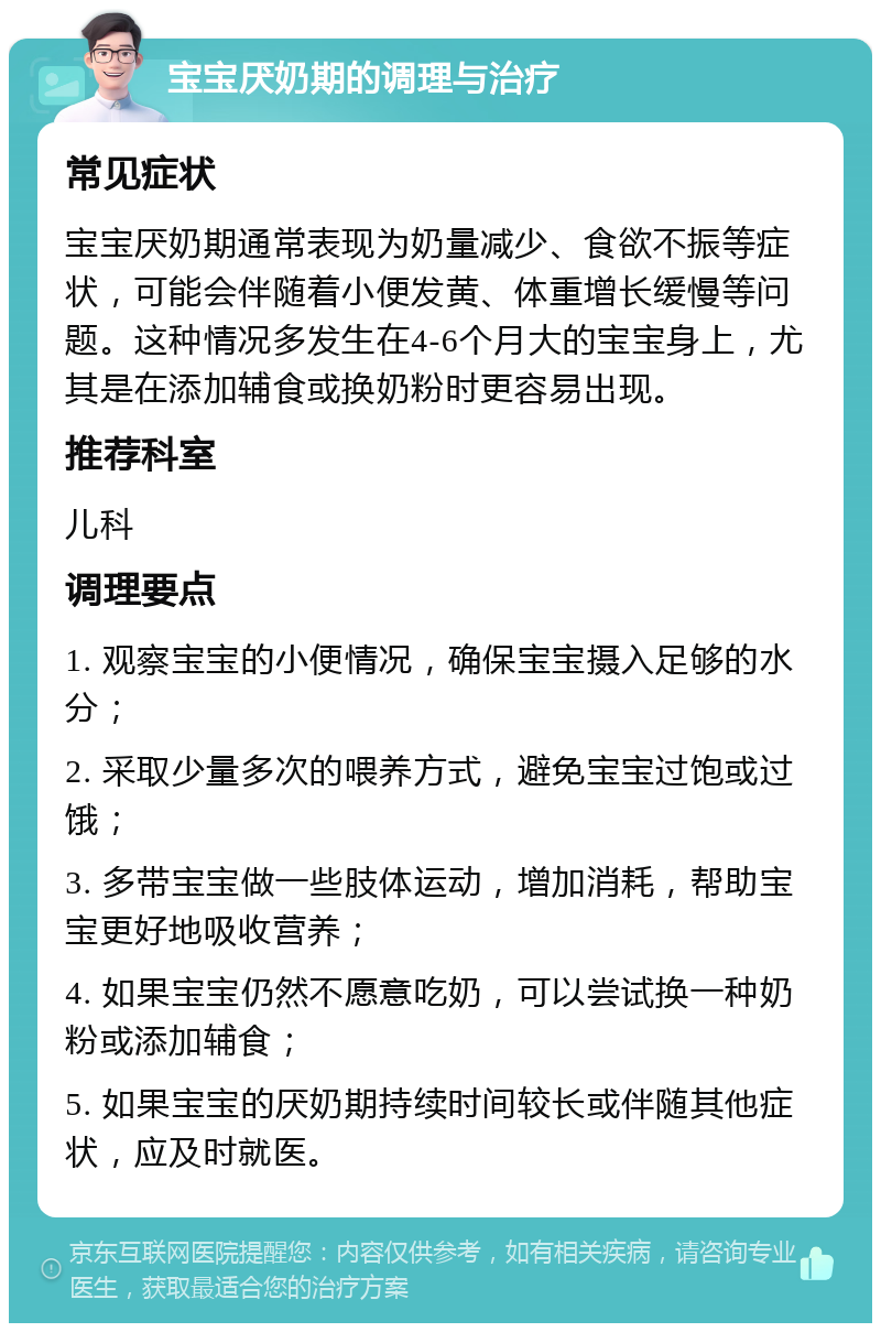 宝宝厌奶期的调理与治疗 常见症状 宝宝厌奶期通常表现为奶量减少、食欲不振等症状，可能会伴随着小便发黄、体重增长缓慢等问题。这种情况多发生在4-6个月大的宝宝身上，尤其是在添加辅食或换奶粉时更容易出现。 推荐科室 儿科 调理要点 1. 观察宝宝的小便情况，确保宝宝摄入足够的水分； 2. 采取少量多次的喂养方式，避免宝宝过饱或过饿； 3. 多带宝宝做一些肢体运动，增加消耗，帮助宝宝更好地吸收营养； 4. 如果宝宝仍然不愿意吃奶，可以尝试换一种奶粉或添加辅食； 5. 如果宝宝的厌奶期持续时间较长或伴随其他症状，应及时就医。