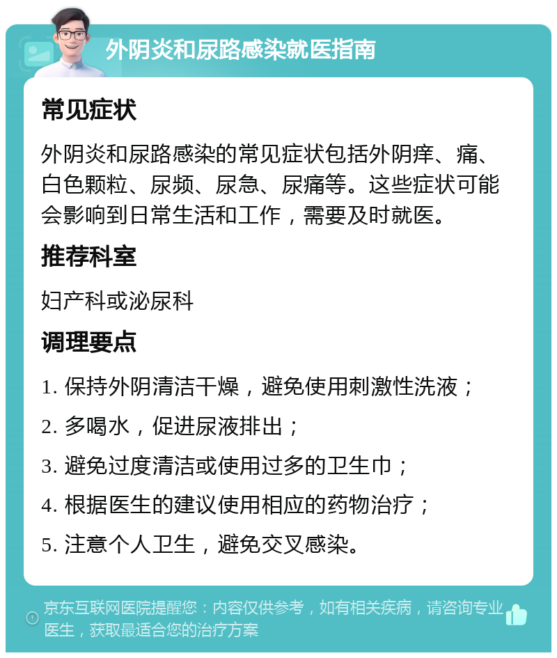 外阴炎和尿路感染就医指南 常见症状 外阴炎和尿路感染的常见症状包括外阴痒、痛、白色颗粒、尿频、尿急、尿痛等。这些症状可能会影响到日常生活和工作，需要及时就医。 推荐科室 妇产科或泌尿科 调理要点 1. 保持外阴清洁干燥，避免使用刺激性洗液； 2. 多喝水，促进尿液排出； 3. 避免过度清洁或使用过多的卫生巾； 4. 根据医生的建议使用相应的药物治疗； 5. 注意个人卫生，避免交叉感染。