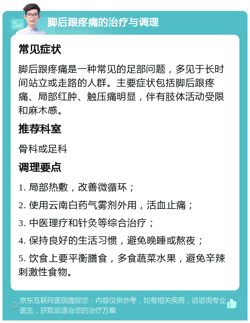 脚后跟疼痛的治疗与调理 常见症状 脚后跟疼痛是一种常见的足部问题，多见于长时间站立或走路的人群。主要症状包括脚后跟疼痛、局部红肿、触压痛明显，伴有肢体活动受限和麻木感。 推荐科室 骨科或足科 调理要点 1. 局部热敷，改善微循环； 2. 使用云南白药气雾剂外用，活血止痛； 3. 中医理疗和针灸等综合治疗； 4. 保持良好的生活习惯，避免晚睡或熬夜； 5. 饮食上要平衡膳食，多食蔬菜水果，避免辛辣刺激性食物。