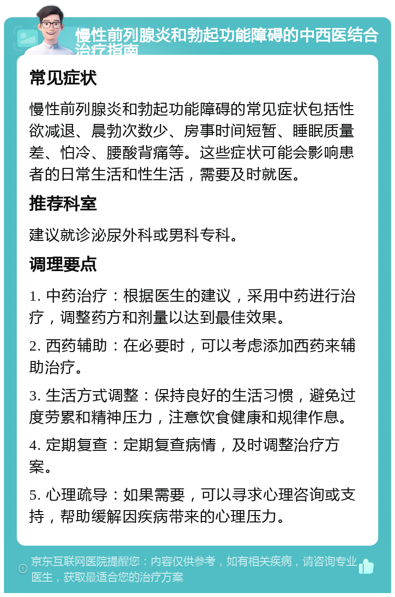 慢性前列腺炎和勃起功能障碍的中西医结合治疗指南 常见症状 慢性前列腺炎和勃起功能障碍的常见症状包括性欲减退、晨勃次数少、房事时间短暂、睡眠质量差、怕冷、腰酸背痛等。这些症状可能会影响患者的日常生活和性生活，需要及时就医。 推荐科室 建议就诊泌尿外科或男科专科。 调理要点 1. 中药治疗：根据医生的建议，采用中药进行治疗，调整药方和剂量以达到最佳效果。 2. 西药辅助：在必要时，可以考虑添加西药来辅助治疗。 3. 生活方式调整：保持良好的生活习惯，避免过度劳累和精神压力，注意饮食健康和规律作息。 4. 定期复查：定期复查病情，及时调整治疗方案。 5. 心理疏导：如果需要，可以寻求心理咨询或支持，帮助缓解因疾病带来的心理压力。