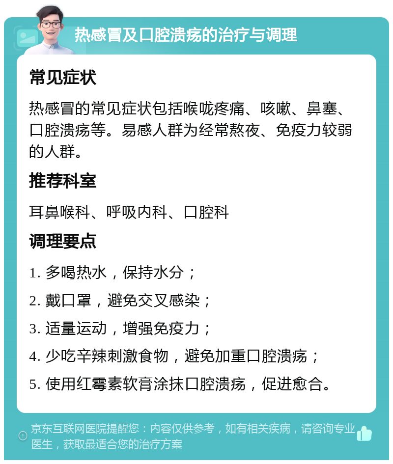 热感冒及口腔溃疡的治疗与调理 常见症状 热感冒的常见症状包括喉咙疼痛、咳嗽、鼻塞、口腔溃疡等。易感人群为经常熬夜、免疫力较弱的人群。 推荐科室 耳鼻喉科、呼吸内科、口腔科 调理要点 1. 多喝热水，保持水分； 2. 戴口罩，避免交叉感染； 3. 适量运动，增强免疫力； 4. 少吃辛辣刺激食物，避免加重口腔溃疡； 5. 使用红霉素软膏涂抹口腔溃疡，促进愈合。