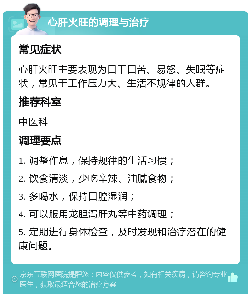 心肝火旺的调理与治疗 常见症状 心肝火旺主要表现为口干口苦、易怒、失眠等症状，常见于工作压力大、生活不规律的人群。 推荐科室 中医科 调理要点 1. 调整作息，保持规律的生活习惯； 2. 饮食清淡，少吃辛辣、油腻食物； 3. 多喝水，保持口腔湿润； 4. 可以服用龙胆泻肝丸等中药调理； 5. 定期进行身体检查，及时发现和治疗潜在的健康问题。