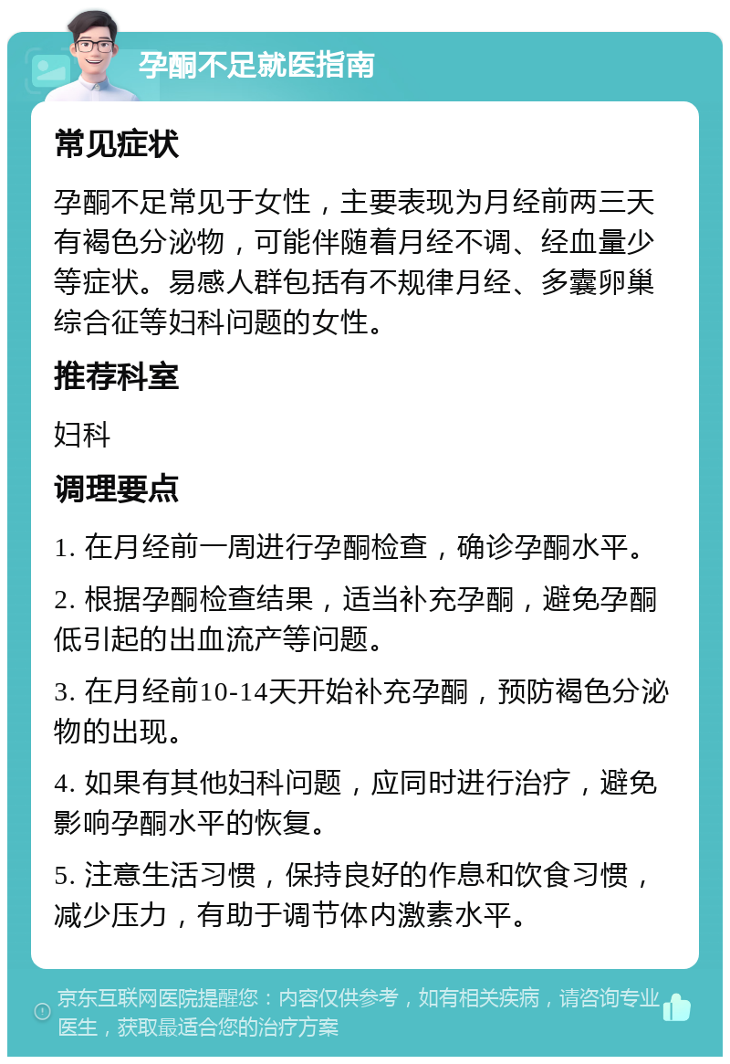 孕酮不足就医指南 常见症状 孕酮不足常见于女性，主要表现为月经前两三天有褐色分泌物，可能伴随着月经不调、经血量少等症状。易感人群包括有不规律月经、多囊卵巢综合征等妇科问题的女性。 推荐科室 妇科 调理要点 1. 在月经前一周进行孕酮检查，确诊孕酮水平。 2. 根据孕酮检查结果，适当补充孕酮，避免孕酮低引起的出血流产等问题。 3. 在月经前10-14天开始补充孕酮，预防褐色分泌物的出现。 4. 如果有其他妇科问题，应同时进行治疗，避免影响孕酮水平的恢复。 5. 注意生活习惯，保持良好的作息和饮食习惯，减少压力，有助于调节体内激素水平。