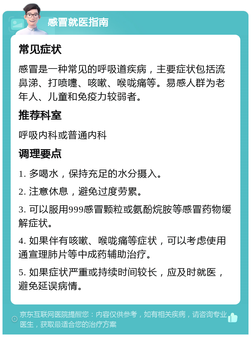 感冒就医指南 常见症状 感冒是一种常见的呼吸道疾病，主要症状包括流鼻涕、打喷嚏、咳嗽、喉咙痛等。易感人群为老年人、儿童和免疫力较弱者。 推荐科室 呼吸内科或普通内科 调理要点 1. 多喝水，保持充足的水分摄入。 2. 注意休息，避免过度劳累。 3. 可以服用999感冒颗粒或氨酚烷胺等感冒药物缓解症状。 4. 如果伴有咳嗽、喉咙痛等症状，可以考虑使用通宣理肺片等中成药辅助治疗。 5. 如果症状严重或持续时间较长，应及时就医，避免延误病情。