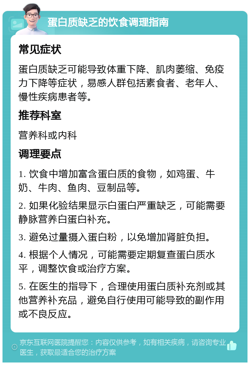 蛋白质缺乏的饮食调理指南 常见症状 蛋白质缺乏可能导致体重下降、肌肉萎缩、免疫力下降等症状，易感人群包括素食者、老年人、慢性疾病患者等。 推荐科室 营养科或内科 调理要点 1. 饮食中增加富含蛋白质的食物，如鸡蛋、牛奶、牛肉、鱼肉、豆制品等。 2. 如果化验结果显示白蛋白严重缺乏，可能需要静脉营养白蛋白补充。 3. 避免过量摄入蛋白粉，以免增加肾脏负担。 4. 根据个人情况，可能需要定期复查蛋白质水平，调整饮食或治疗方案。 5. 在医生的指导下，合理使用蛋白质补充剂或其他营养补充品，避免自行使用可能导致的副作用或不良反应。