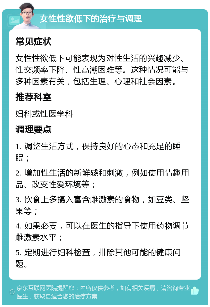 女性性欲低下的治疗与调理 常见症状 女性性欲低下可能表现为对性生活的兴趣减少、性交频率下降、性高潮困难等。这种情况可能与多种因素有关，包括生理、心理和社会因素。 推荐科室 妇科或性医学科 调理要点 1. 调整生活方式，保持良好的心态和充足的睡眠； 2. 增加性生活的新鲜感和刺激，例如使用情趣用品、改变性爱环境等； 3. 饮食上多摄入富含雌激素的食物，如豆类、坚果等； 4. 如果必要，可以在医生的指导下使用药物调节雌激素水平； 5. 定期进行妇科检查，排除其他可能的健康问题。