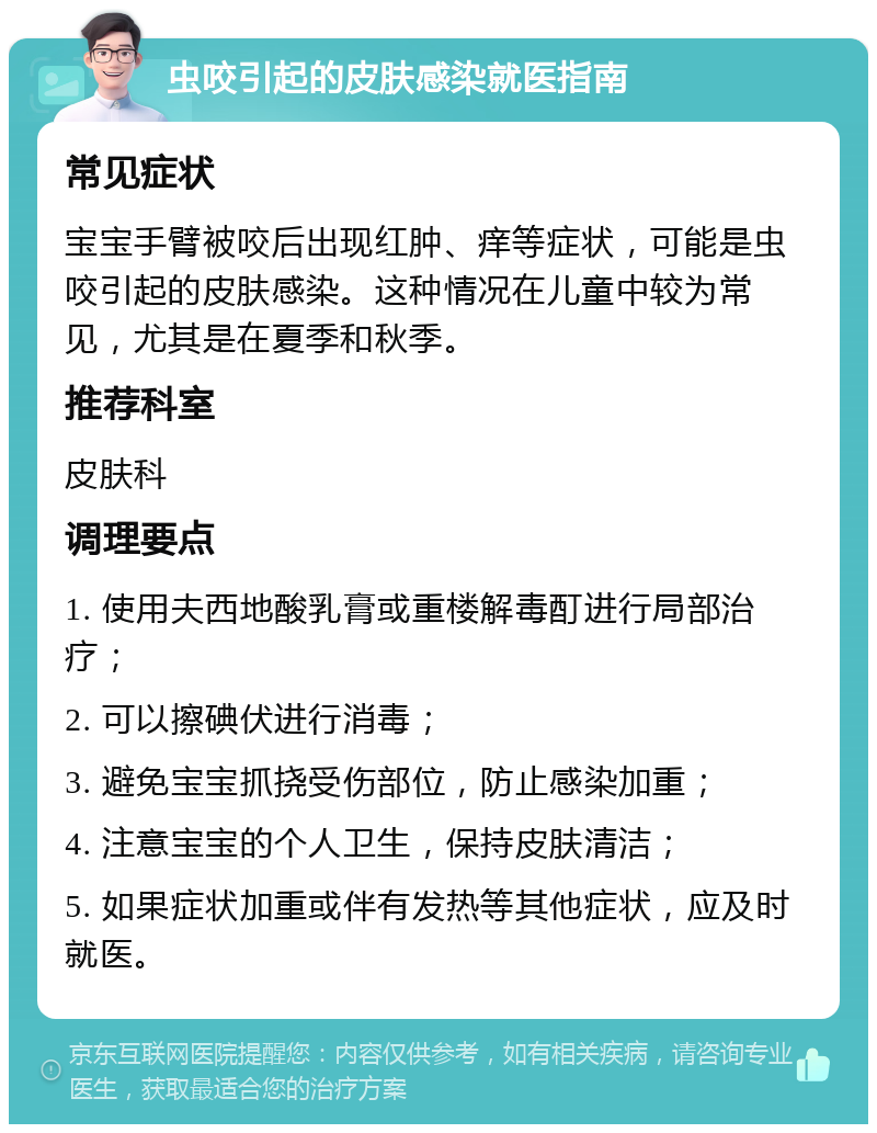 虫咬引起的皮肤感染就医指南 常见症状 宝宝手臂被咬后出现红肿、痒等症状，可能是虫咬引起的皮肤感染。这种情况在儿童中较为常见，尤其是在夏季和秋季。 推荐科室 皮肤科 调理要点 1. 使用夫西地酸乳膏或重楼解毒酊进行局部治疗； 2. 可以擦碘伏进行消毒； 3. 避免宝宝抓挠受伤部位，防止感染加重； 4. 注意宝宝的个人卫生，保持皮肤清洁； 5. 如果症状加重或伴有发热等其他症状，应及时就医。