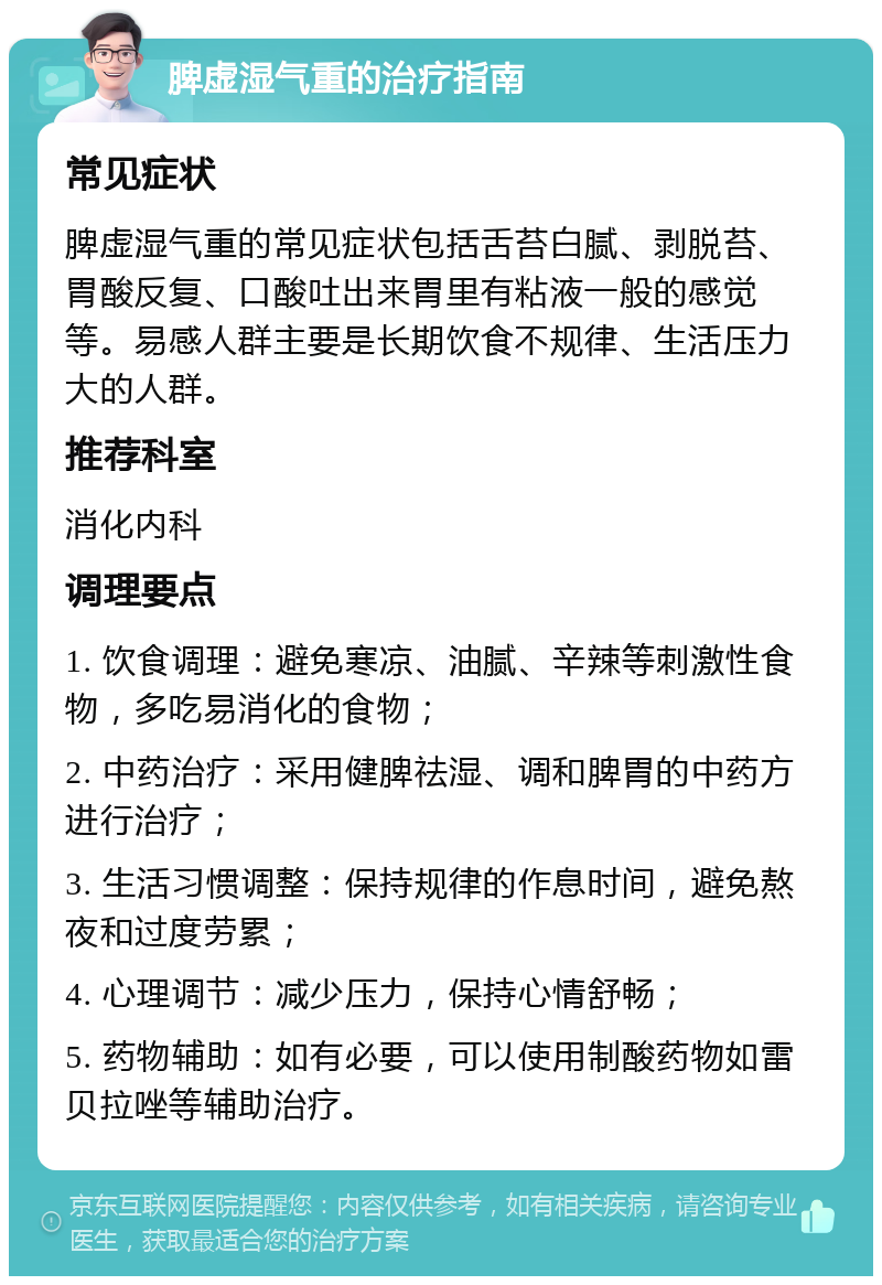 脾虚湿气重的治疗指南 常见症状 脾虚湿气重的常见症状包括舌苔白腻、剥脱苔、胃酸反复、口酸吐出来胃里有粘液一般的感觉等。易感人群主要是长期饮食不规律、生活压力大的人群。 推荐科室 消化内科 调理要点 1. 饮食调理：避免寒凉、油腻、辛辣等刺激性食物，多吃易消化的食物； 2. 中药治疗：采用健脾祛湿、调和脾胃的中药方进行治疗； 3. 生活习惯调整：保持规律的作息时间，避免熬夜和过度劳累； 4. 心理调节：减少压力，保持心情舒畅； 5. 药物辅助：如有必要，可以使用制酸药物如雷贝拉唑等辅助治疗。