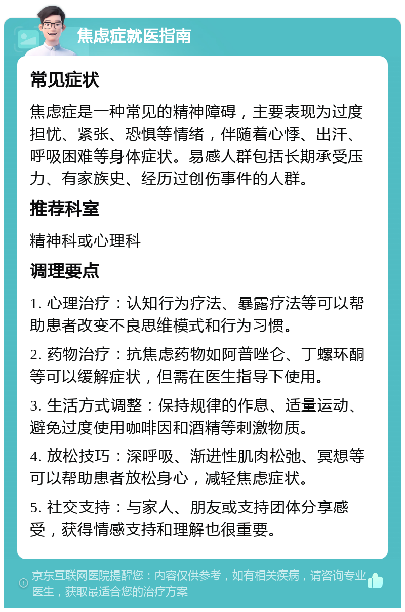 焦虑症就医指南 常见症状 焦虑症是一种常见的精神障碍，主要表现为过度担忧、紧张、恐惧等情绪，伴随着心悸、出汗、呼吸困难等身体症状。易感人群包括长期承受压力、有家族史、经历过创伤事件的人群。 推荐科室 精神科或心理科 调理要点 1. 心理治疗：认知行为疗法、暴露疗法等可以帮助患者改变不良思维模式和行为习惯。 2. 药物治疗：抗焦虑药物如阿普唑仑、丁螺环酮等可以缓解症状，但需在医生指导下使用。 3. 生活方式调整：保持规律的作息、适量运动、避免过度使用咖啡因和酒精等刺激物质。 4. 放松技巧：深呼吸、渐进性肌肉松弛、冥想等可以帮助患者放松身心，减轻焦虑症状。 5. 社交支持：与家人、朋友或支持团体分享感受，获得情感支持和理解也很重要。