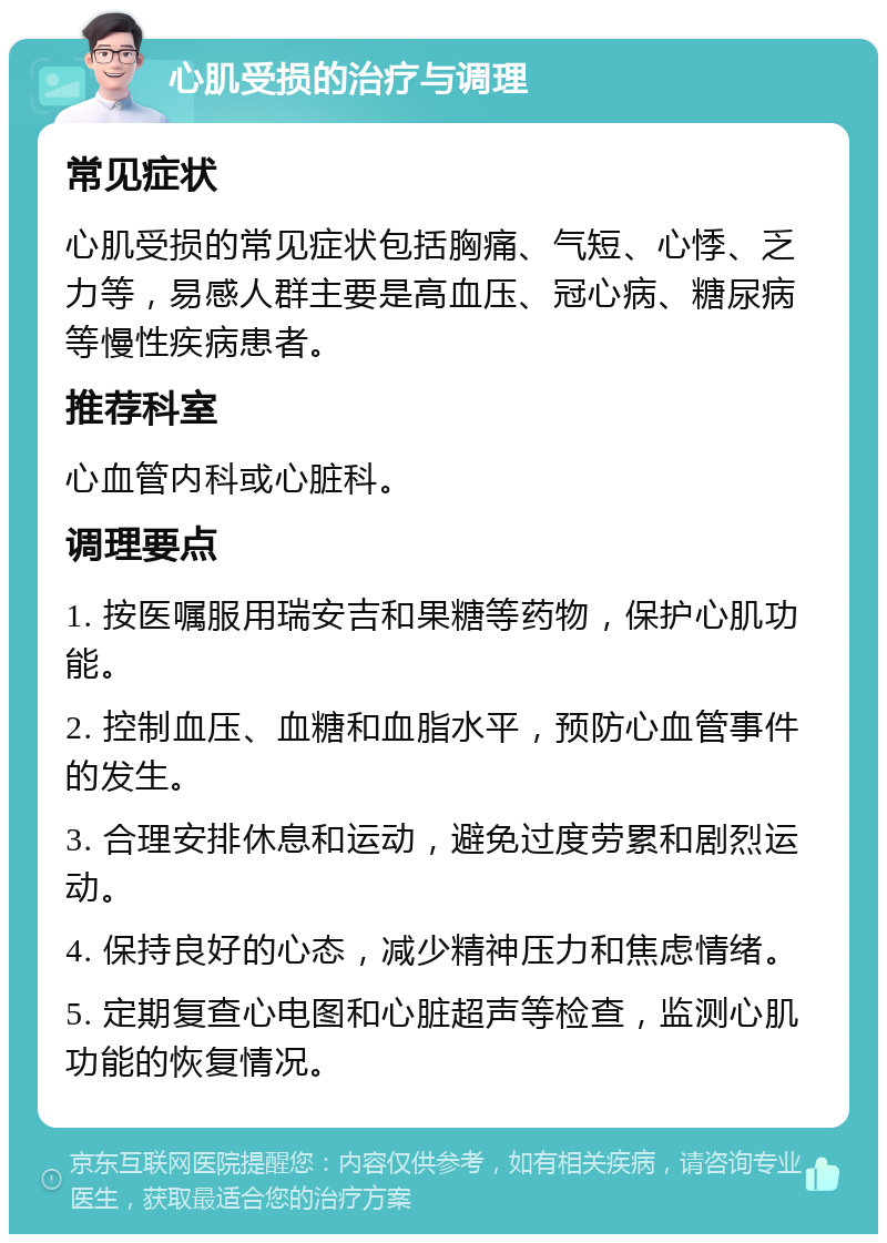 心肌受损的治疗与调理 常见症状 心肌受损的常见症状包括胸痛、气短、心悸、乏力等，易感人群主要是高血压、冠心病、糖尿病等慢性疾病患者。 推荐科室 心血管内科或心脏科。 调理要点 1. 按医嘱服用瑞安吉和果糖等药物，保护心肌功能。 2. 控制血压、血糖和血脂水平，预防心血管事件的发生。 3. 合理安排休息和运动，避免过度劳累和剧烈运动。 4. 保持良好的心态，减少精神压力和焦虑情绪。 5. 定期复查心电图和心脏超声等检查，监测心肌功能的恢复情况。