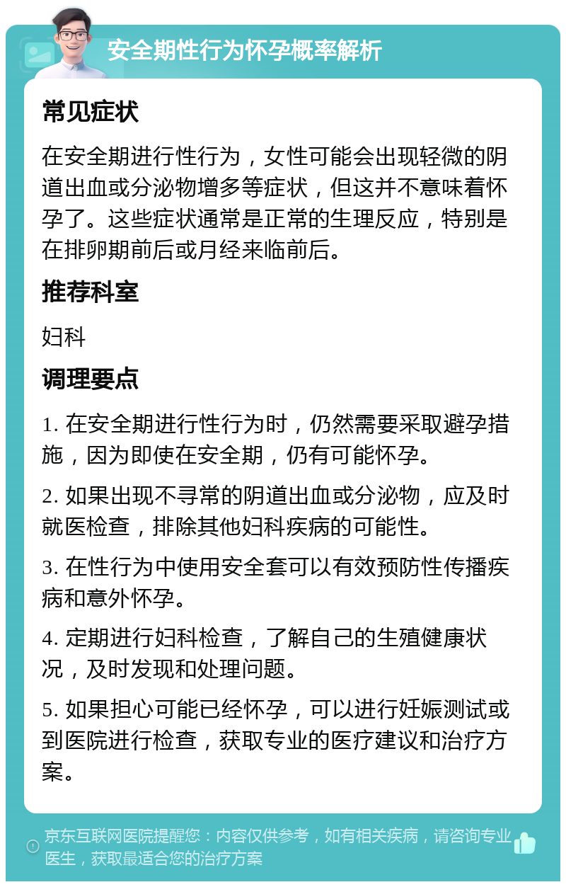 安全期性行为怀孕概率解析 常见症状 在安全期进行性行为，女性可能会出现轻微的阴道出血或分泌物增多等症状，但这并不意味着怀孕了。这些症状通常是正常的生理反应，特别是在排卵期前后或月经来临前后。 推荐科室 妇科 调理要点 1. 在安全期进行性行为时，仍然需要采取避孕措施，因为即使在安全期，仍有可能怀孕。 2. 如果出现不寻常的阴道出血或分泌物，应及时就医检查，排除其他妇科疾病的可能性。 3. 在性行为中使用安全套可以有效预防性传播疾病和意外怀孕。 4. 定期进行妇科检查，了解自己的生殖健康状况，及时发现和处理问题。 5. 如果担心可能已经怀孕，可以进行妊娠测试或到医院进行检查，获取专业的医疗建议和治疗方案。