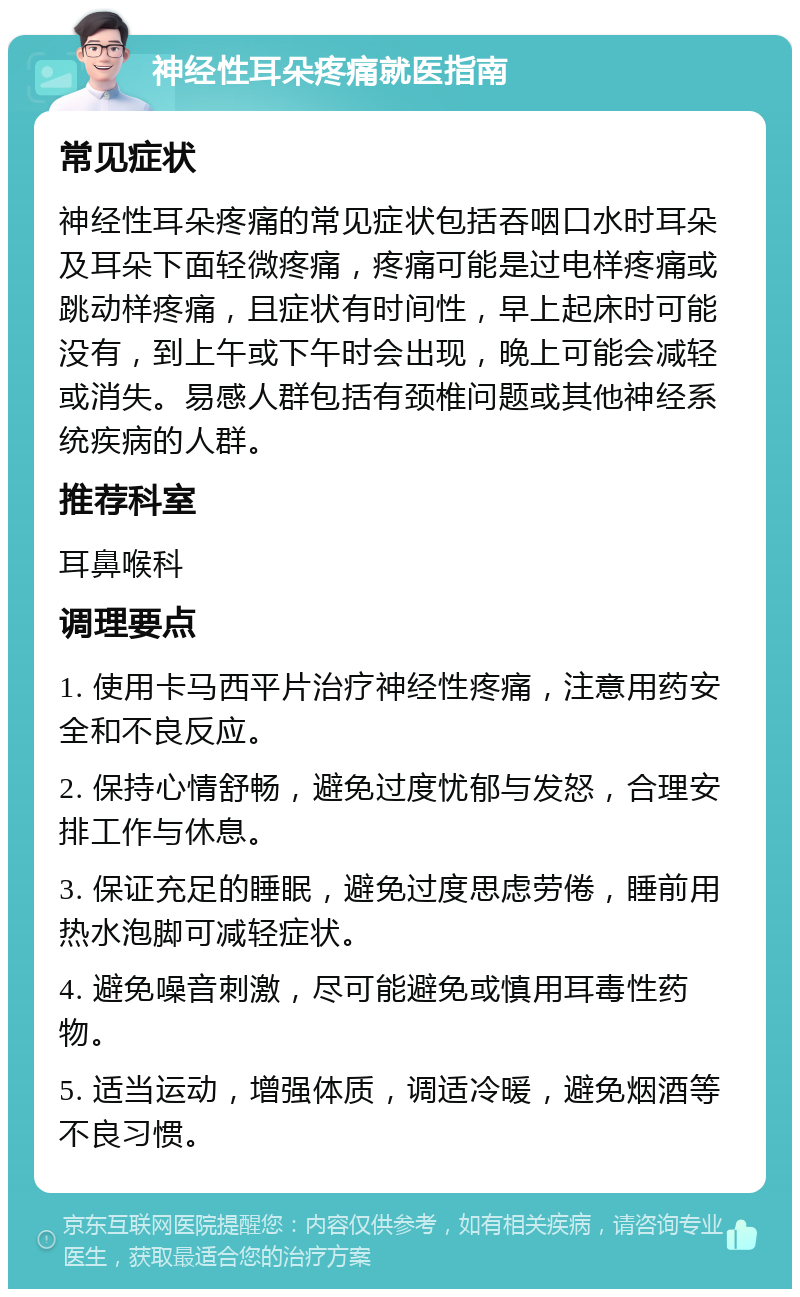 神经性耳朵疼痛就医指南 常见症状 神经性耳朵疼痛的常见症状包括吞咽口水时耳朵及耳朵下面轻微疼痛，疼痛可能是过电样疼痛或跳动样疼痛，且症状有时间性，早上起床时可能没有，到上午或下午时会出现，晚上可能会减轻或消失。易感人群包括有颈椎问题或其他神经系统疾病的人群。 推荐科室 耳鼻喉科 调理要点 1. 使用卡马西平片治疗神经性疼痛，注意用药安全和不良反应。 2. 保持心情舒畅，避免过度忧郁与发怒，合理安排工作与休息。 3. 保证充足的睡眠，避免过度思虑劳倦，睡前用热水泡脚可减轻症状。 4. 避免噪音刺激，尽可能避免或慎用耳毒性药物。 5. 适当运动，增强体质，调适冷暖，避免烟酒等不良习惯。