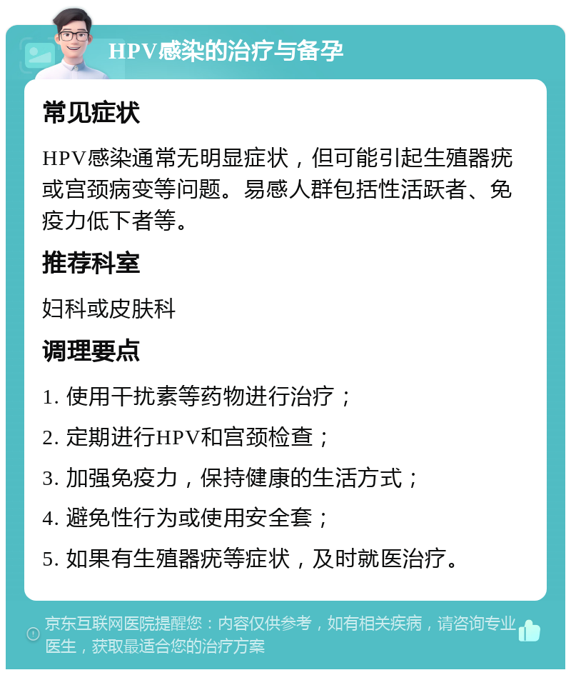 HPV感染的治疗与备孕 常见症状 HPV感染通常无明显症状，但可能引起生殖器疣或宫颈病变等问题。易感人群包括性活跃者、免疫力低下者等。 推荐科室 妇科或皮肤科 调理要点 1. 使用干扰素等药物进行治疗； 2. 定期进行HPV和宫颈检查； 3. 加强免疫力，保持健康的生活方式； 4. 避免性行为或使用安全套； 5. 如果有生殖器疣等症状，及时就医治疗。