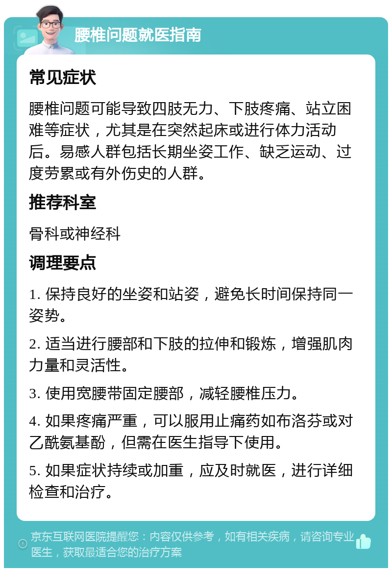 腰椎问题就医指南 常见症状 腰椎问题可能导致四肢无力、下肢疼痛、站立困难等症状，尤其是在突然起床或进行体力活动后。易感人群包括长期坐姿工作、缺乏运动、过度劳累或有外伤史的人群。 推荐科室 骨科或神经科 调理要点 1. 保持良好的坐姿和站姿，避免长时间保持同一姿势。 2. 适当进行腰部和下肢的拉伸和锻炼，增强肌肉力量和灵活性。 3. 使用宽腰带固定腰部，减轻腰椎压力。 4. 如果疼痛严重，可以服用止痛药如布洛芬或对乙酰氨基酚，但需在医生指导下使用。 5. 如果症状持续或加重，应及时就医，进行详细检查和治疗。