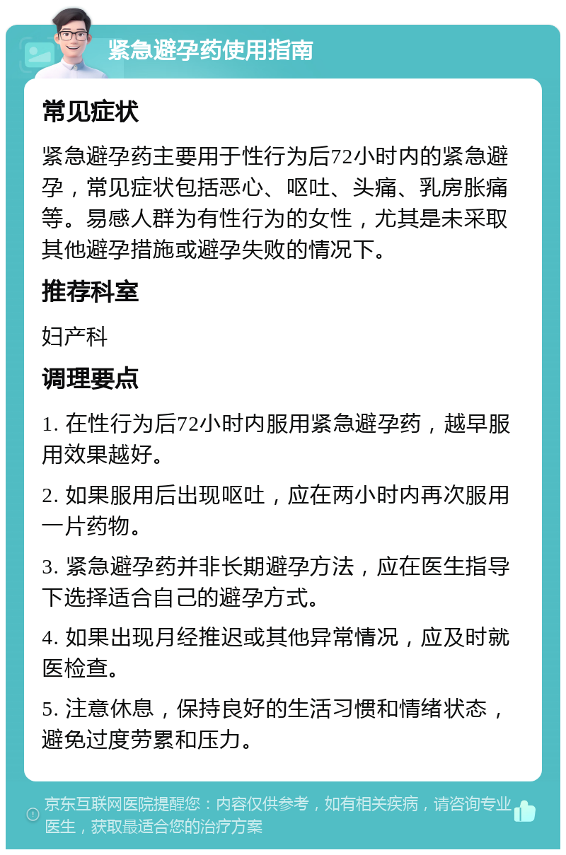 紧急避孕药使用指南 常见症状 紧急避孕药主要用于性行为后72小时内的紧急避孕，常见症状包括恶心、呕吐、头痛、乳房胀痛等。易感人群为有性行为的女性，尤其是未采取其他避孕措施或避孕失败的情况下。 推荐科室 妇产科 调理要点 1. 在性行为后72小时内服用紧急避孕药，越早服用效果越好。 2. 如果服用后出现呕吐，应在两小时内再次服用一片药物。 3. 紧急避孕药并非长期避孕方法，应在医生指导下选择适合自己的避孕方式。 4. 如果出现月经推迟或其他异常情况，应及时就医检查。 5. 注意休息，保持良好的生活习惯和情绪状态，避免过度劳累和压力。