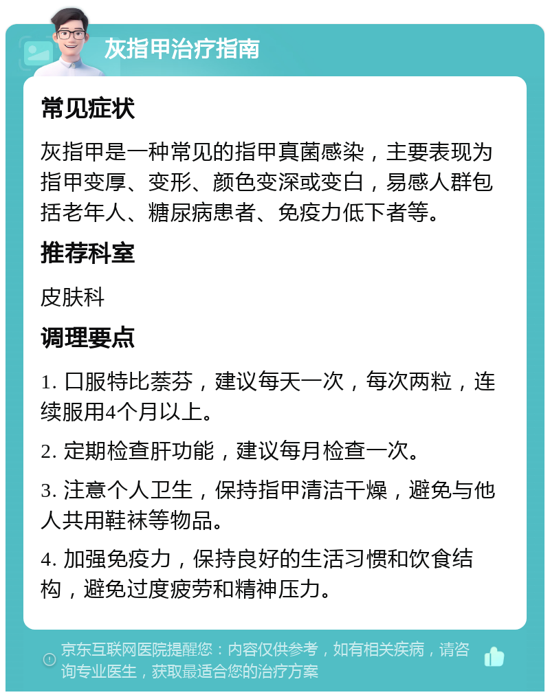 灰指甲治疗指南 常见症状 灰指甲是一种常见的指甲真菌感染，主要表现为指甲变厚、变形、颜色变深或变白，易感人群包括老年人、糖尿病患者、免疫力低下者等。 推荐科室 皮肤科 调理要点 1. 口服特比萘芬，建议每天一次，每次两粒，连续服用4个月以上。 2. 定期检查肝功能，建议每月检查一次。 3. 注意个人卫生，保持指甲清洁干燥，避免与他人共用鞋袜等物品。 4. 加强免疫力，保持良好的生活习惯和饮食结构，避免过度疲劳和精神压力。