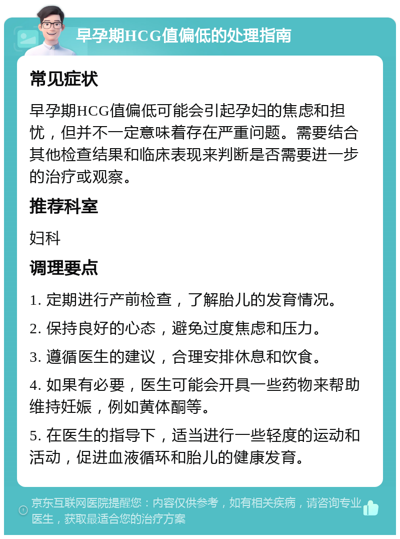 早孕期HCG值偏低的处理指南 常见症状 早孕期HCG值偏低可能会引起孕妇的焦虑和担忧，但并不一定意味着存在严重问题。需要结合其他检查结果和临床表现来判断是否需要进一步的治疗或观察。 推荐科室 妇科 调理要点 1. 定期进行产前检查，了解胎儿的发育情况。 2. 保持良好的心态，避免过度焦虑和压力。 3. 遵循医生的建议，合理安排休息和饮食。 4. 如果有必要，医生可能会开具一些药物来帮助维持妊娠，例如黄体酮等。 5. 在医生的指导下，适当进行一些轻度的运动和活动，促进血液循环和胎儿的健康发育。