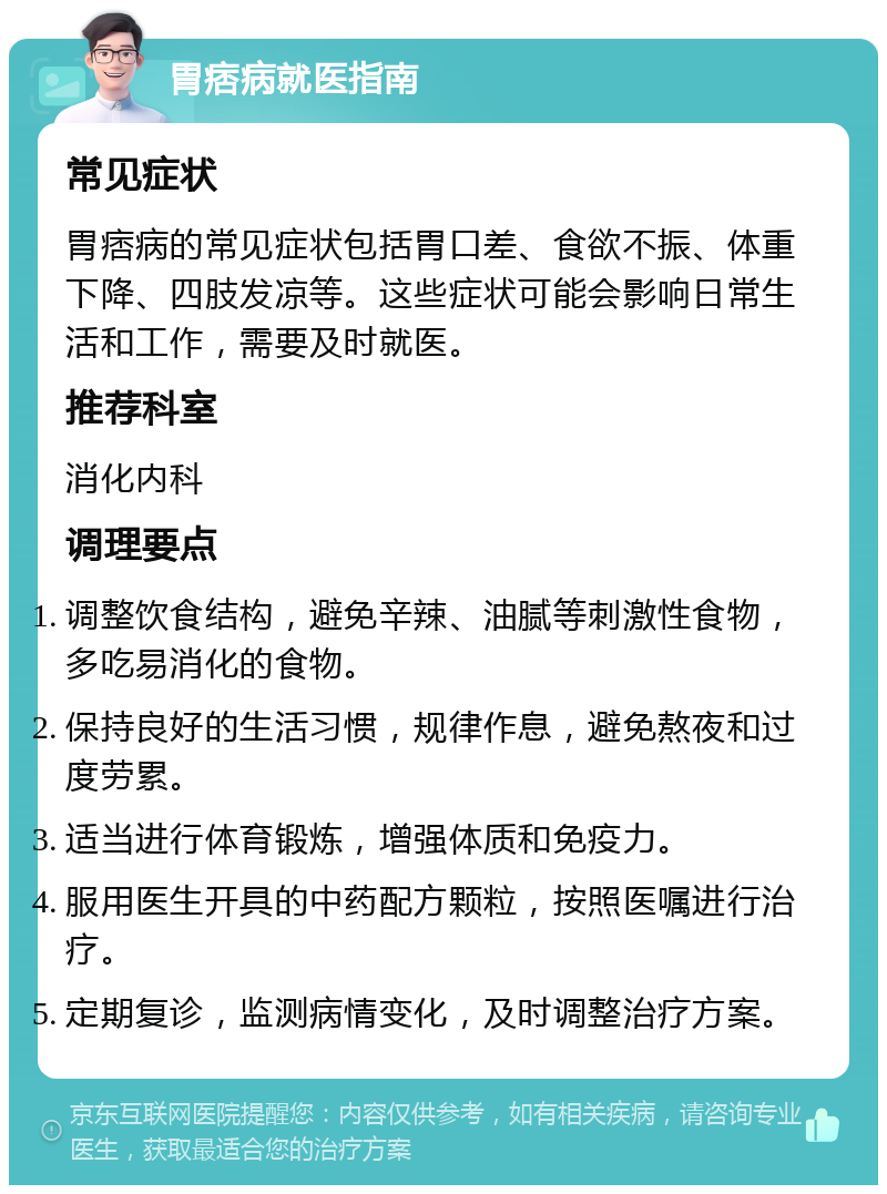 胃痞病就医指南 常见症状 胃痞病的常见症状包括胃口差、食欲不振、体重下降、四肢发凉等。这些症状可能会影响日常生活和工作，需要及时就医。 推荐科室 消化内科 调理要点 调整饮食结构，避免辛辣、油腻等刺激性食物，多吃易消化的食物。 保持良好的生活习惯，规律作息，避免熬夜和过度劳累。 适当进行体育锻炼，增强体质和免疫力。 服用医生开具的中药配方颗粒，按照医嘱进行治疗。 定期复诊，监测病情变化，及时调整治疗方案。