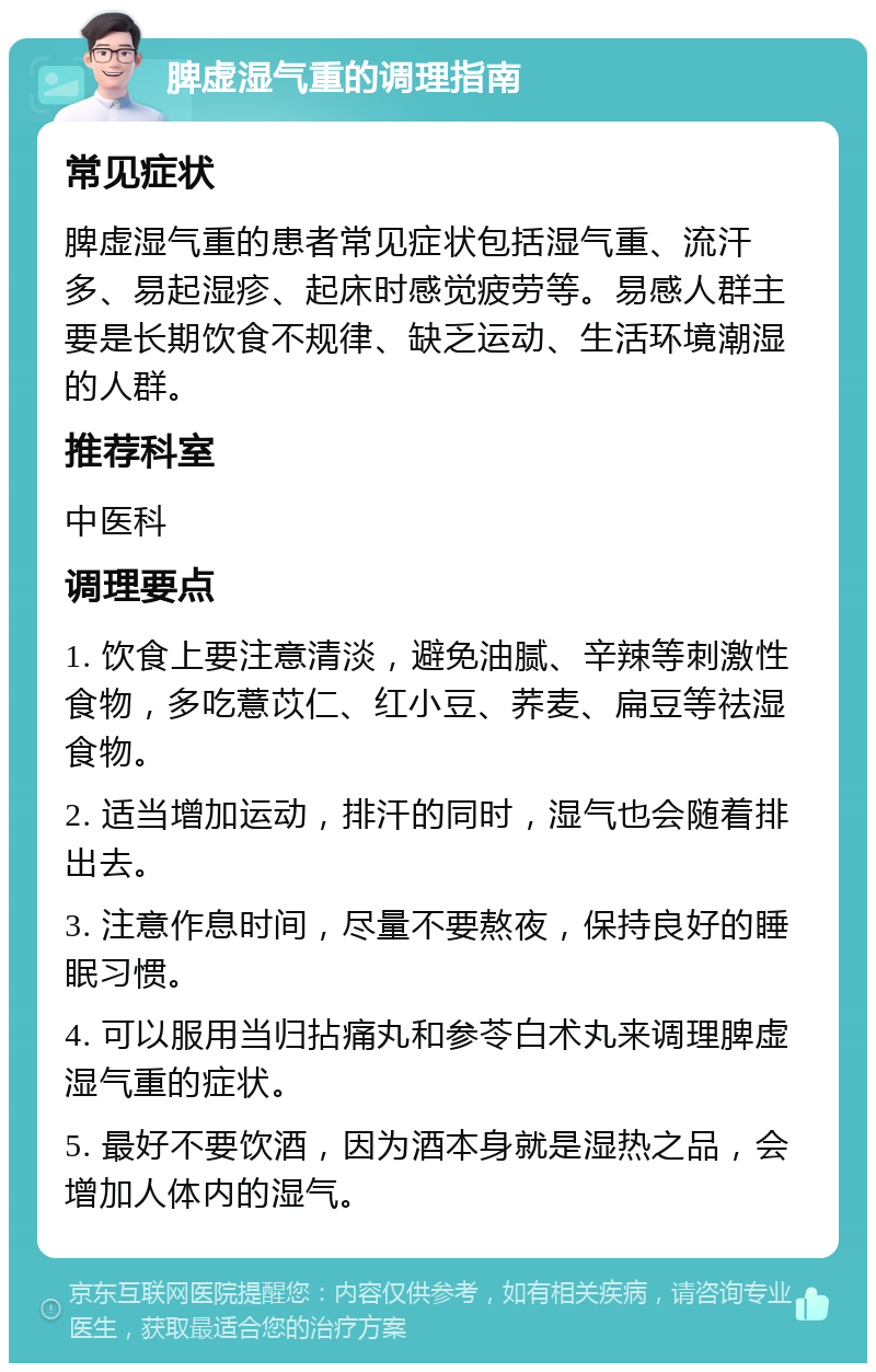 脾虚湿气重的调理指南 常见症状 脾虚湿气重的患者常见症状包括湿气重、流汗多、易起湿疹、起床时感觉疲劳等。易感人群主要是长期饮食不规律、缺乏运动、生活环境潮湿的人群。 推荐科室 中医科 调理要点 1. 饮食上要注意清淡，避免油腻、辛辣等刺激性食物，多吃薏苡仁、红小豆、荞麦、扁豆等祛湿食物。 2. 适当增加运动，排汗的同时，湿气也会随着排出去。 3. 注意作息时间，尽量不要熬夜，保持良好的睡眠习惯。 4. 可以服用当归拈痛丸和参苓白术丸来调理脾虚湿气重的症状。 5. 最好不要饮酒，因为酒本身就是湿热之品，会增加人体内的湿气。