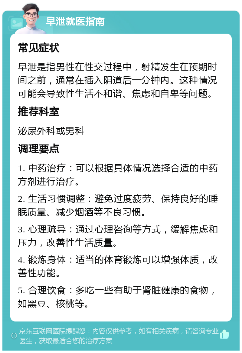 早泄就医指南 常见症状 早泄是指男性在性交过程中，射精发生在预期时间之前，通常在插入阴道后一分钟内。这种情况可能会导致性生活不和谐、焦虑和自卑等问题。 推荐科室 泌尿外科或男科 调理要点 1. 中药治疗：可以根据具体情况选择合适的中药方剂进行治疗。 2. 生活习惯调整：避免过度疲劳、保持良好的睡眠质量、减少烟酒等不良习惯。 3. 心理疏导：通过心理咨询等方式，缓解焦虑和压力，改善性生活质量。 4. 锻炼身体：适当的体育锻炼可以增强体质，改善性功能。 5. 合理饮食：多吃一些有助于肾脏健康的食物，如黑豆、核桃等。