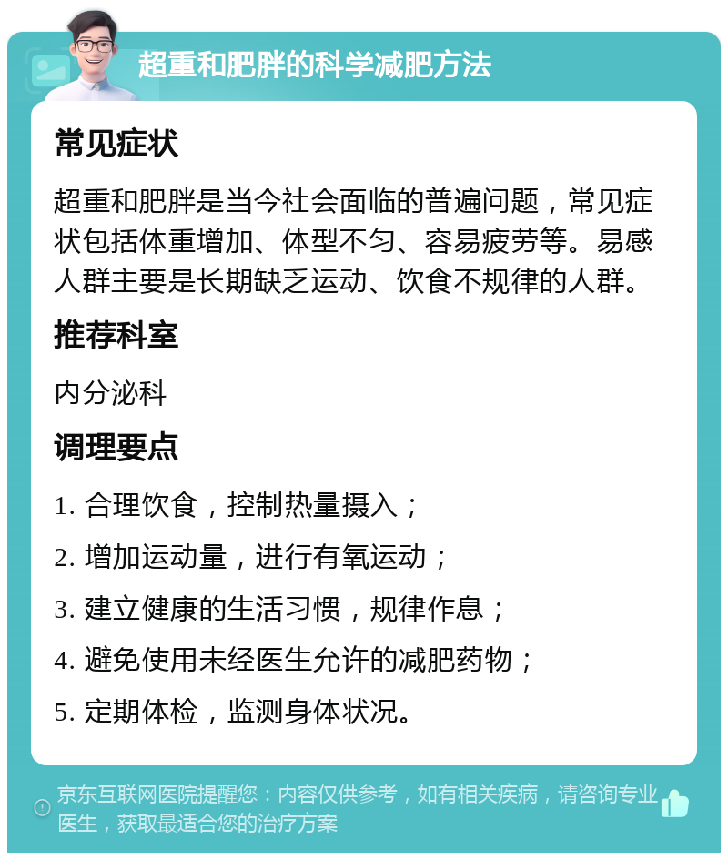 超重和肥胖的科学减肥方法 常见症状 超重和肥胖是当今社会面临的普遍问题，常见症状包括体重增加、体型不匀、容易疲劳等。易感人群主要是长期缺乏运动、饮食不规律的人群。 推荐科室 内分泌科 调理要点 1. 合理饮食，控制热量摄入； 2. 增加运动量，进行有氧运动； 3. 建立健康的生活习惯，规律作息； 4. 避免使用未经医生允许的减肥药物； 5. 定期体检，监测身体状况。