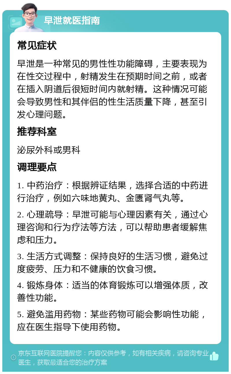 早泄就医指南 常见症状 早泄是一种常见的男性性功能障碍，主要表现为在性交过程中，射精发生在预期时间之前，或者在插入阴道后很短时间内就射精。这种情况可能会导致男性和其伴侣的性生活质量下降，甚至引发心理问题。 推荐科室 泌尿外科或男科 调理要点 1. 中药治疗：根据辨证结果，选择合适的中药进行治疗，例如六味地黄丸、金匮肾气丸等。 2. 心理疏导：早泄可能与心理因素有关，通过心理咨询和行为疗法等方法，可以帮助患者缓解焦虑和压力。 3. 生活方式调整：保持良好的生活习惯，避免过度疲劳、压力和不健康的饮食习惯。 4. 锻炼身体：适当的体育锻炼可以增强体质，改善性功能。 5. 避免滥用药物：某些药物可能会影响性功能，应在医生指导下使用药物。