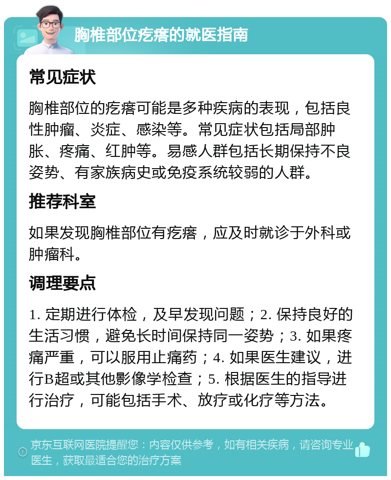 胸椎部位疙瘩的就医指南 常见症状 胸椎部位的疙瘩可能是多种疾病的表现，包括良性肿瘤、炎症、感染等。常见症状包括局部肿胀、疼痛、红肿等。易感人群包括长期保持不良姿势、有家族病史或免疫系统较弱的人群。 推荐科室 如果发现胸椎部位有疙瘩，应及时就诊于外科或肿瘤科。 调理要点 1. 定期进行体检，及早发现问题；2. 保持良好的生活习惯，避免长时间保持同一姿势；3. 如果疼痛严重，可以服用止痛药；4. 如果医生建议，进行B超或其他影像学检查；5. 根据医生的指导进行治疗，可能包括手术、放疗或化疗等方法。