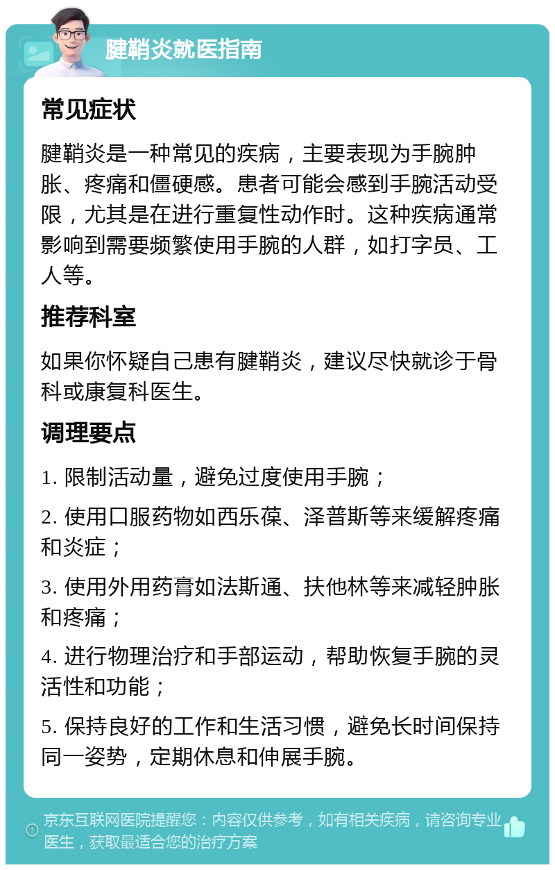 腱鞘炎就医指南 常见症状 腱鞘炎是一种常见的疾病，主要表现为手腕肿胀、疼痛和僵硬感。患者可能会感到手腕活动受限，尤其是在进行重复性动作时。这种疾病通常影响到需要频繁使用手腕的人群，如打字员、工人等。 推荐科室 如果你怀疑自己患有腱鞘炎，建议尽快就诊于骨科或康复科医生。 调理要点 1. 限制活动量，避免过度使用手腕； 2. 使用口服药物如西乐葆、泽普斯等来缓解疼痛和炎症； 3. 使用外用药膏如法斯通、扶他林等来减轻肿胀和疼痛； 4. 进行物理治疗和手部运动，帮助恢复手腕的灵活性和功能； 5. 保持良好的工作和生活习惯，避免长时间保持同一姿势，定期休息和伸展手腕。