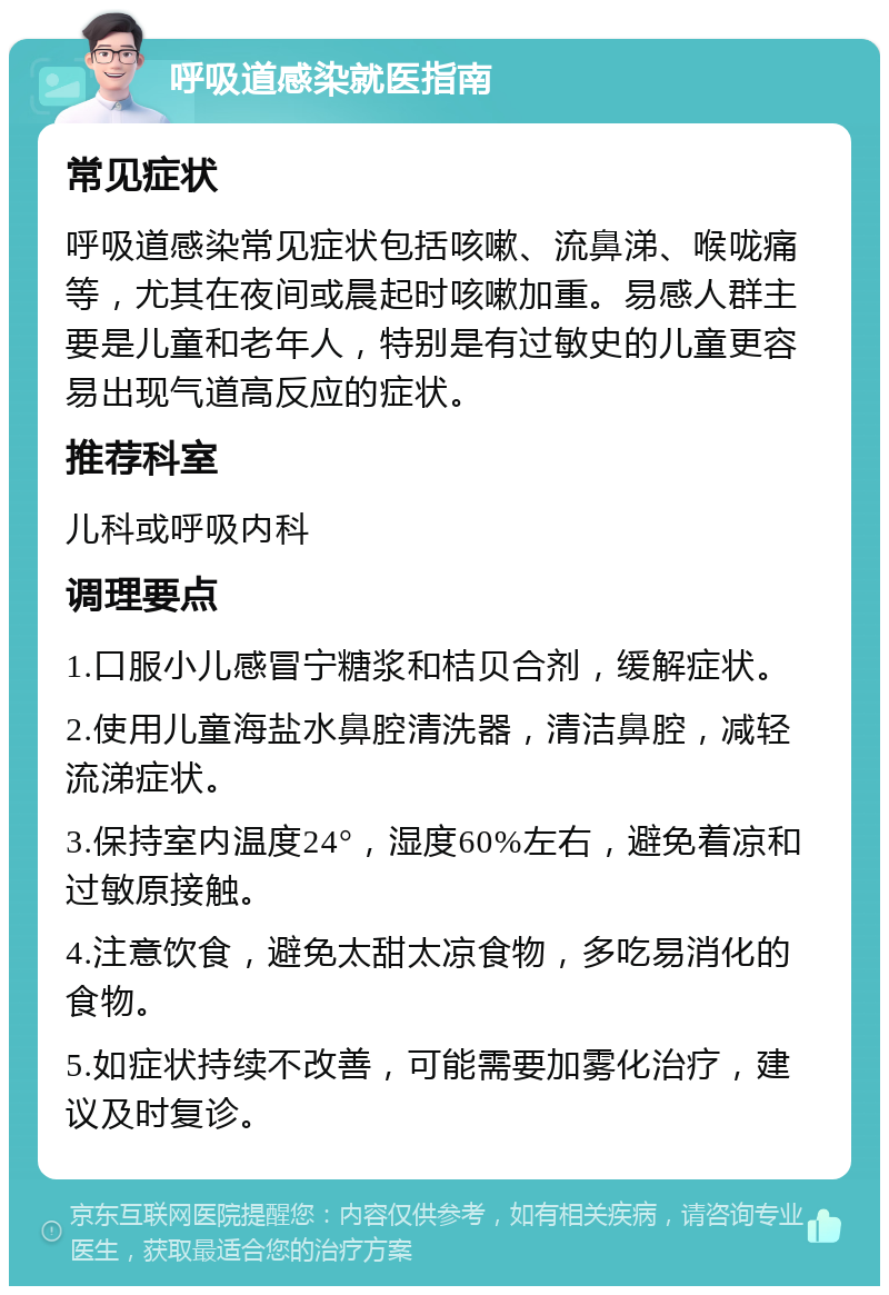 呼吸道感染就医指南 常见症状 呼吸道感染常见症状包括咳嗽、流鼻涕、喉咙痛等，尤其在夜间或晨起时咳嗽加重。易感人群主要是儿童和老年人，特别是有过敏史的儿童更容易出现气道高反应的症状。 推荐科室 儿科或呼吸内科 调理要点 1.口服小儿感冒宁糖浆和桔贝合剂，缓解症状。 2.使用儿童海盐水鼻腔清洗器，清洁鼻腔，减轻流涕症状。 3.保持室内温度24°，湿度60%左右，避免着凉和过敏原接触。 4.注意饮食，避免太甜太凉食物，多吃易消化的食物。 5.如症状持续不改善，可能需要加雾化治疗，建议及时复诊。