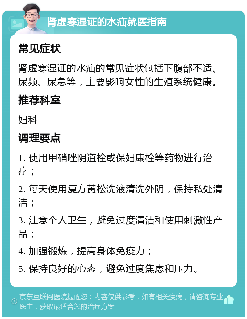 肾虚寒湿证的水疝就医指南 常见症状 肾虚寒湿证的水疝的常见症状包括下腹部不适、尿频、尿急等，主要影响女性的生殖系统健康。 推荐科室 妇科 调理要点 1. 使用甲硝唑阴道栓或保妇康栓等药物进行治疗； 2. 每天使用复方黄松洗液清洗外阴，保持私处清洁； 3. 注意个人卫生，避免过度清洁和使用刺激性产品； 4. 加强锻炼，提高身体免疫力； 5. 保持良好的心态，避免过度焦虑和压力。