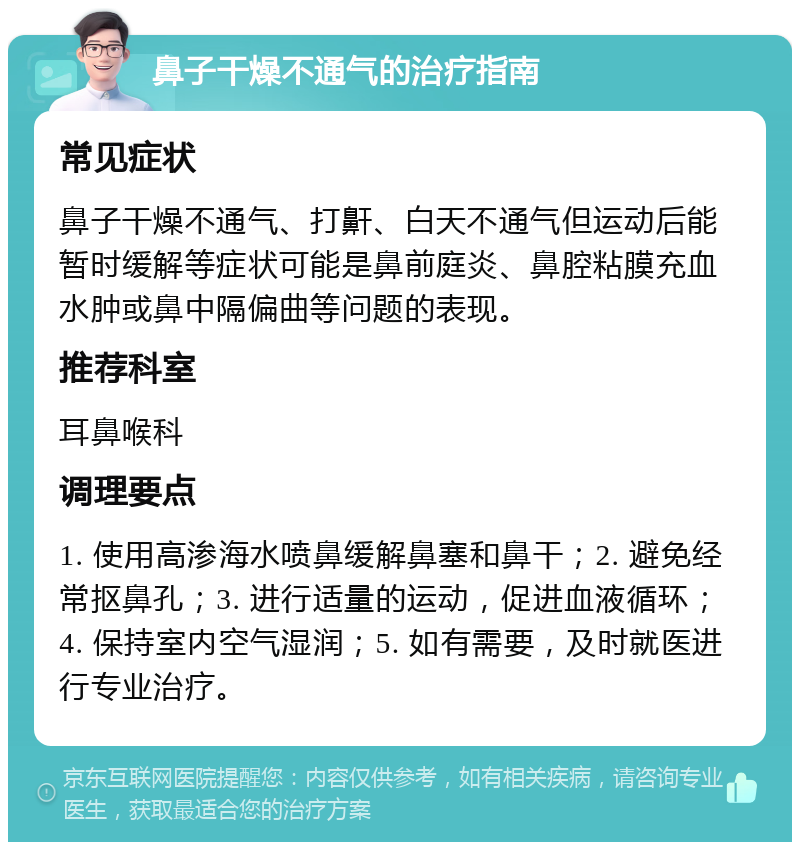 鼻子干燥不通气的治疗指南 常见症状 鼻子干燥不通气、打鼾、白天不通气但运动后能暂时缓解等症状可能是鼻前庭炎、鼻腔粘膜充血水肿或鼻中隔偏曲等问题的表现。 推荐科室 耳鼻喉科 调理要点 1. 使用高渗海水喷鼻缓解鼻塞和鼻干；2. 避免经常抠鼻孔；3. 进行适量的运动，促进血液循环；4. 保持室内空气湿润；5. 如有需要，及时就医进行专业治疗。