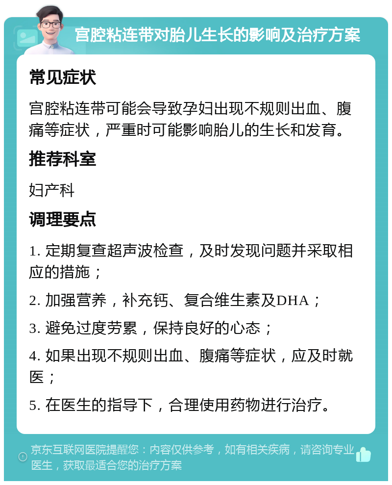 宫腔粘连带对胎儿生长的影响及治疗方案 常见症状 宫腔粘连带可能会导致孕妇出现不规则出血、腹痛等症状，严重时可能影响胎儿的生长和发育。 推荐科室 妇产科 调理要点 1. 定期复查超声波检查，及时发现问题并采取相应的措施； 2. 加强营养，补充钙、复合维生素及DHA； 3. 避免过度劳累，保持良好的心态； 4. 如果出现不规则出血、腹痛等症状，应及时就医； 5. 在医生的指导下，合理使用药物进行治疗。