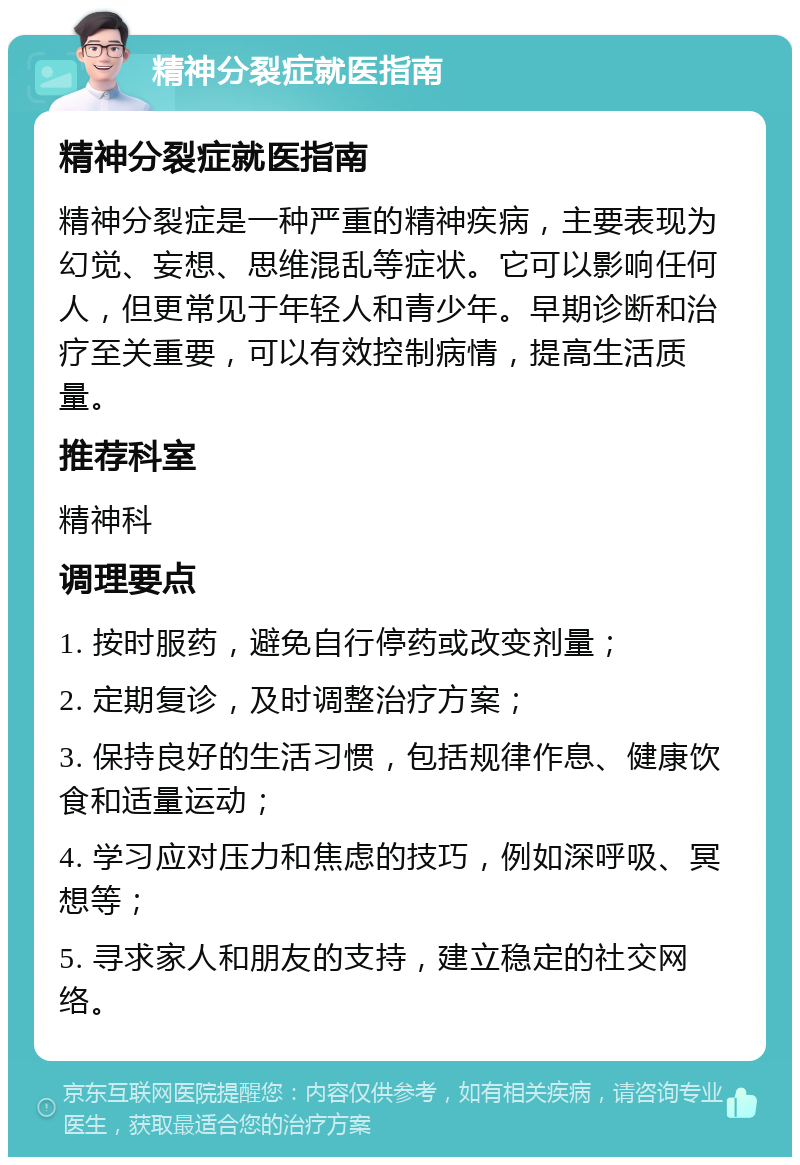 精神分裂症就医指南 精神分裂症就医指南 精神分裂症是一种严重的精神疾病，主要表现为幻觉、妄想、思维混乱等症状。它可以影响任何人，但更常见于年轻人和青少年。早期诊断和治疗至关重要，可以有效控制病情，提高生活质量。 推荐科室 精神科 调理要点 1. 按时服药，避免自行停药或改变剂量； 2. 定期复诊，及时调整治疗方案； 3. 保持良好的生活习惯，包括规律作息、健康饮食和适量运动； 4. 学习应对压力和焦虑的技巧，例如深呼吸、冥想等； 5. 寻求家人和朋友的支持，建立稳定的社交网络。