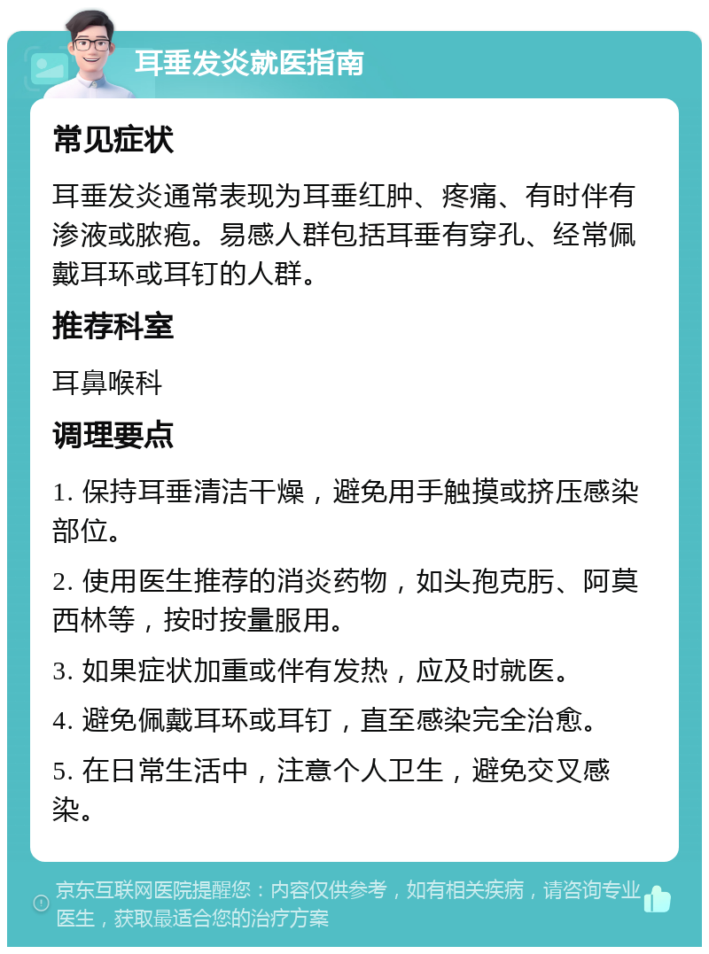 耳垂发炎就医指南 常见症状 耳垂发炎通常表现为耳垂红肿、疼痛、有时伴有渗液或脓疱。易感人群包括耳垂有穿孔、经常佩戴耳环或耳钉的人群。 推荐科室 耳鼻喉科 调理要点 1. 保持耳垂清洁干燥，避免用手触摸或挤压感染部位。 2. 使用医生推荐的消炎药物，如头孢克肟、阿莫西林等，按时按量服用。 3. 如果症状加重或伴有发热，应及时就医。 4. 避免佩戴耳环或耳钉，直至感染完全治愈。 5. 在日常生活中，注意个人卫生，避免交叉感染。