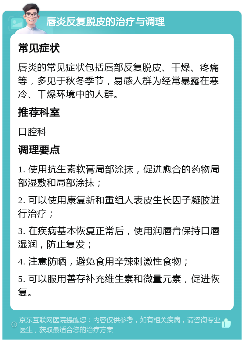 唇炎反复脱皮的治疗与调理 常见症状 唇炎的常见症状包括唇部反复脱皮、干燥、疼痛等，多见于秋冬季节，易感人群为经常暴露在寒冷、干燥环境中的人群。 推荐科室 口腔科 调理要点 1. 使用抗生素软膏局部涂抹，促进愈合的药物局部湿敷和局部涂抹； 2. 可以使用康复新和重组人表皮生长因子凝胶进行治疗； 3. 在疾病基本恢复正常后，使用润唇膏保持口唇湿润，防止复发； 4. 注意防晒，避免食用辛辣刺激性食物； 5. 可以服用善存补充维生素和微量元素，促进恢复。