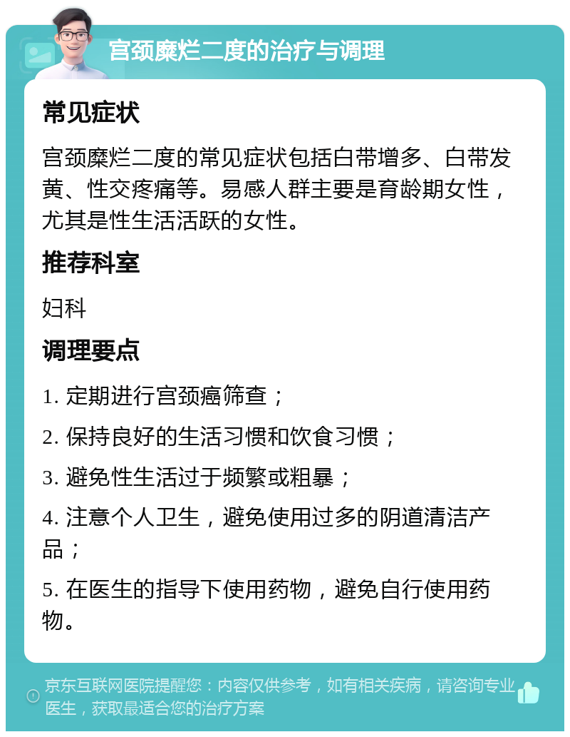 宫颈糜烂二度的治疗与调理 常见症状 宫颈糜烂二度的常见症状包括白带增多、白带发黄、性交疼痛等。易感人群主要是育龄期女性，尤其是性生活活跃的女性。 推荐科室 妇科 调理要点 1. 定期进行宫颈癌筛查； 2. 保持良好的生活习惯和饮食习惯； 3. 避免性生活过于频繁或粗暴； 4. 注意个人卫生，避免使用过多的阴道清洁产品； 5. 在医生的指导下使用药物，避免自行使用药物。