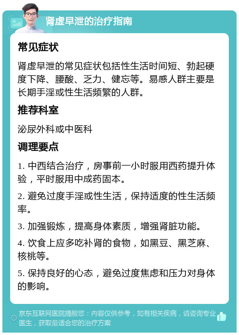 肾虚早泄的治疗指南 常见症状 肾虚早泄的常见症状包括性生活时间短、勃起硬度下降、腰酸、乏力、健忘等。易感人群主要是长期手淫或性生活频繁的人群。 推荐科室 泌尿外科或中医科 调理要点 1. 中西结合治疗，房事前一小时服用西药提升体验，平时服用中成药固本。 2. 避免过度手淫或性生活，保持适度的性生活频率。 3. 加强锻炼，提高身体素质，增强肾脏功能。 4. 饮食上应多吃补肾的食物，如黑豆、黑芝麻、核桃等。 5. 保持良好的心态，避免过度焦虑和压力对身体的影响。