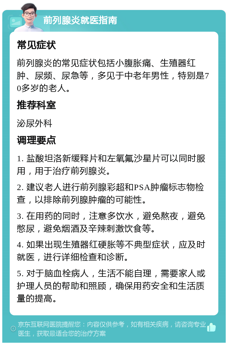 前列腺炎就医指南 常见症状 前列腺炎的常见症状包括小腹胀痛、生殖器红肿、尿频、尿急等，多见于中老年男性，特别是70多岁的老人。 推荐科室 泌尿外科 调理要点 1. 盐酸坦洛新缓释片和左氧氟沙星片可以同时服用，用于治疗前列腺炎。 2. 建议老人进行前列腺彩超和PSA肿瘤标志物检查，以排除前列腺肿瘤的可能性。 3. 在用药的同时，注意多饮水，避免熬夜，避免憋尿，避免烟酒及辛辣刺激饮食等。 4. 如果出现生殖器红硬胀等不典型症状，应及时就医，进行详细检查和诊断。 5. 对于脑血栓病人，生活不能自理，需要家人或护理人员的帮助和照顾，确保用药安全和生活质量的提高。